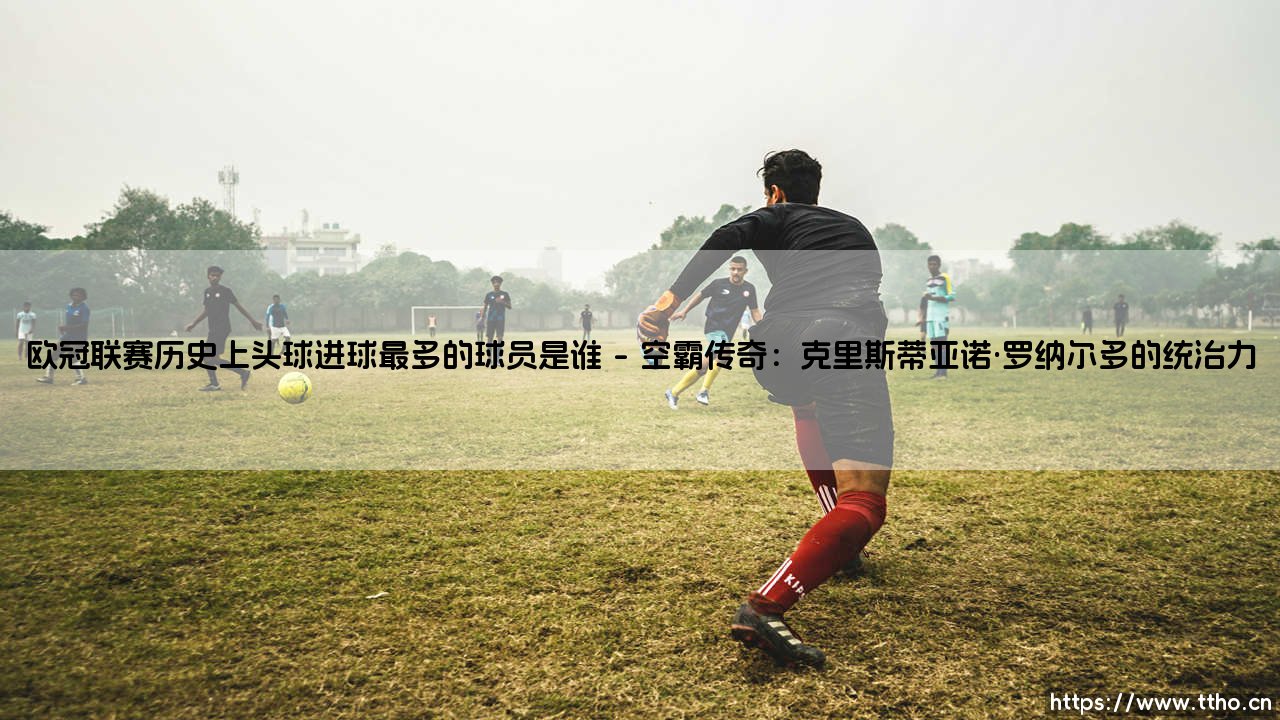欧冠联赛历史上头球进球最多的球员是谁?头球之王究竟花落谁家?-第1张图片-天体号 欧冠联赛历史上头球进球最多的球员是谁?头球之王究竟花落谁家?-第1张图片-天体号