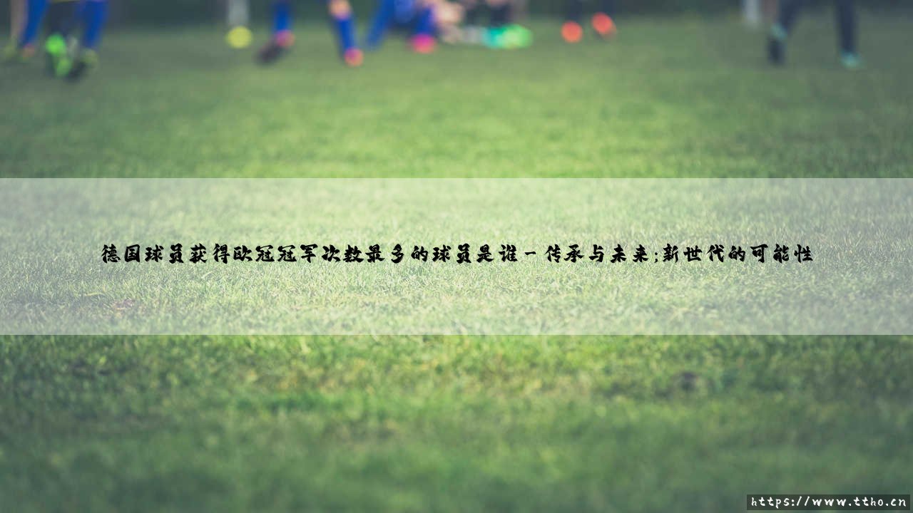 德国球员获得欧冠冠军次数最多的球员是谁【绿茵视界】-第3张图片-天体号