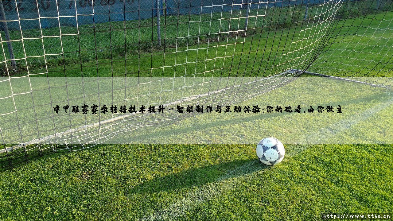 中甲联赛赛季转播技术提升?一场关于「视觉革命」与「观赛体验」的深度对话-第3张图片-天体号 中甲联赛赛季转播技术提升?一场关于「视觉革命」与「观赛体验」的深度对话-第3张图片-天体号