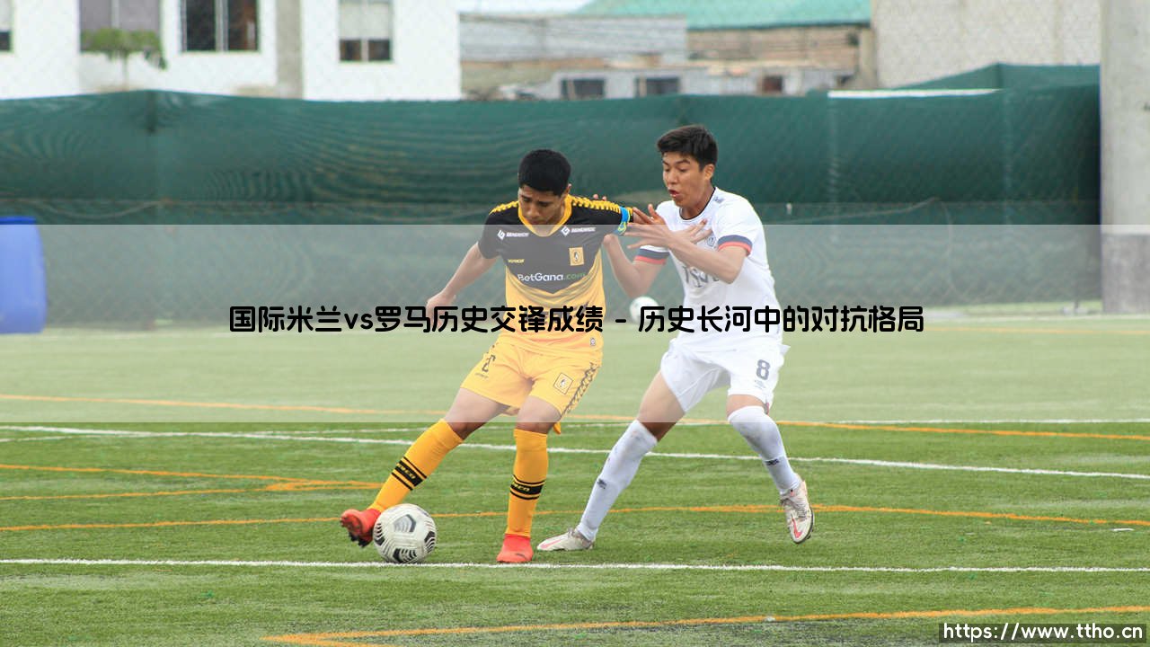 国际米兰vs罗马历史交锋成绩：一场贯穿亚平宁的永恒对抗-第1张图片-天体号