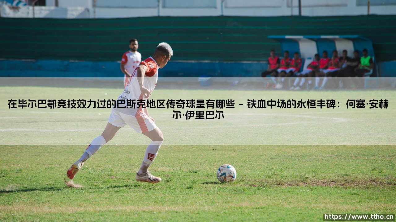 在毕尔巴鄂竞技效力过的巴斯克地区传奇球星:一部绿茵圣殿的忠诚史诗-第1张图片-天体号 在毕尔巴鄂竞技效力过的巴斯克地区传奇球星:一部绿茵圣殿的忠诚史诗-第1张图片-天体号