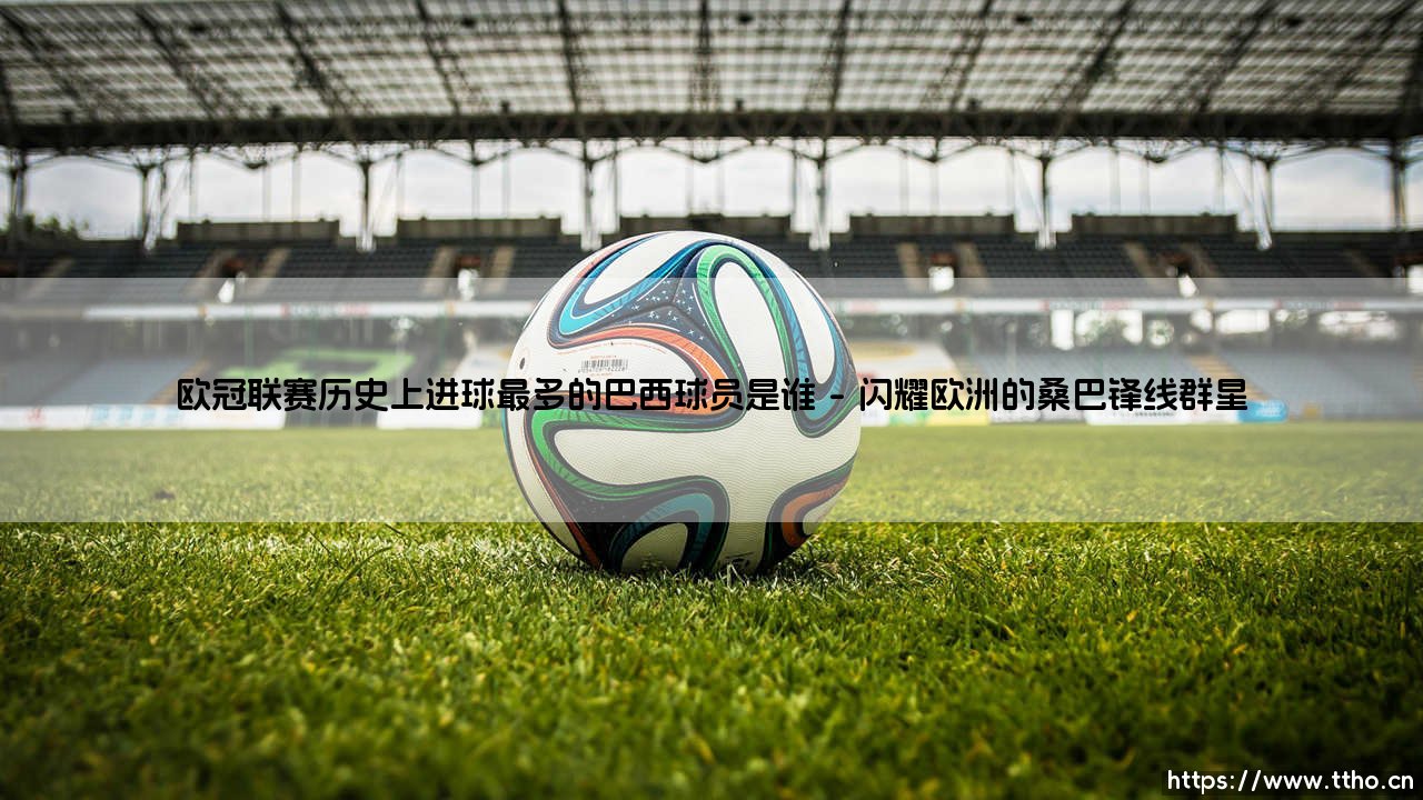 谁是欧冠历史巴西射手王？揭秘：进球最多的巴西球员是谁-第1张图片-天体号