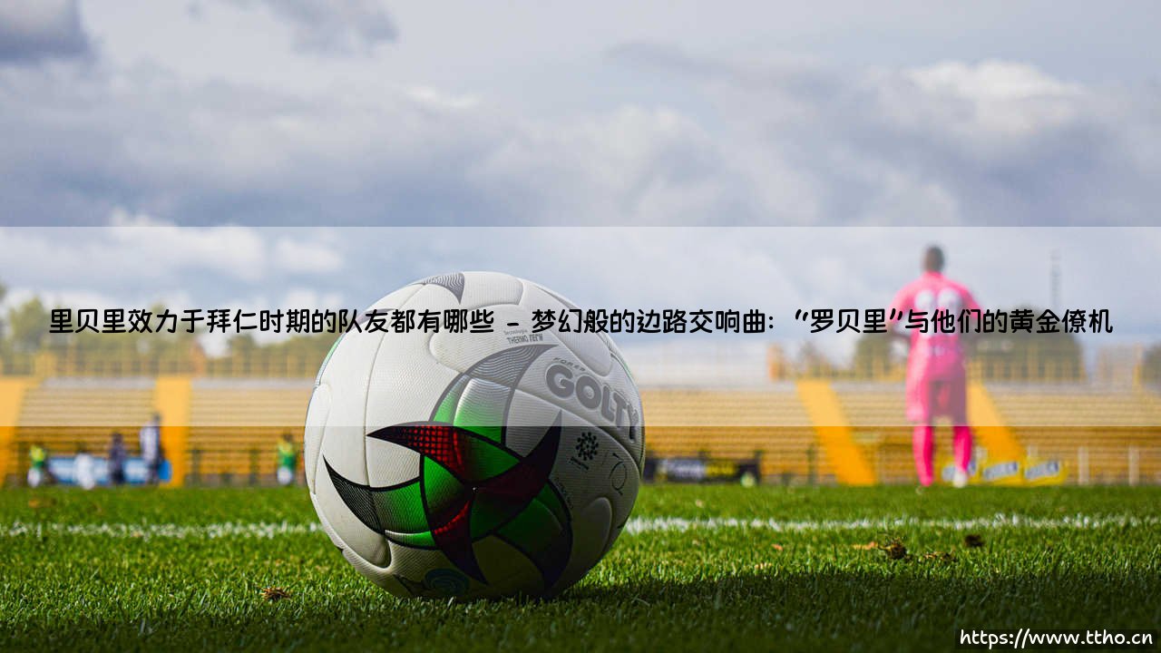 星光璀璨的传奇组合:里贝里效力于拜仁时期的队友都有哪些;里贝里与拜仁队友共同铸就的辉煌时代-第2张图片-天体号 星光璀璨的传奇组合:里贝里效力于拜仁时期的队友都有哪些;里贝里与拜仁队友共同铸就的辉煌时代-第2张图片-天体号
