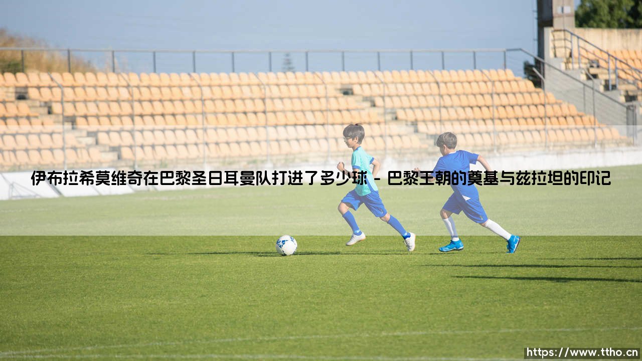 伊布拉希莫维奇在巴黎圣日耳曼的进球传奇：一个数字背后的统治力-第1张图片-天体号