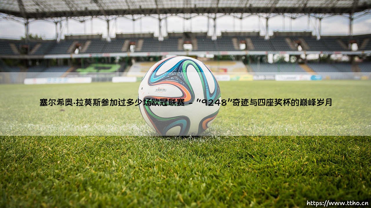 塞尔希奥·拉莫斯参加过多少场欧冠联赛——东方体育-第2张图片-天体号 塞尔希奥·拉莫斯参加过多少场欧冠联赛——东方体育-第2张图片-天体号