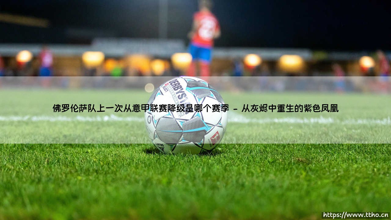 佛罗伦萨队上一次从意甲联赛降级是哪个赛季?那段历史如何塑造了今天的紫色荣光?-第2张图片-天体号 佛罗伦萨队上一次从意甲联赛降级是哪个赛季?那段历史如何塑造了今天的紫色荣光?-第2张图片-天体号
