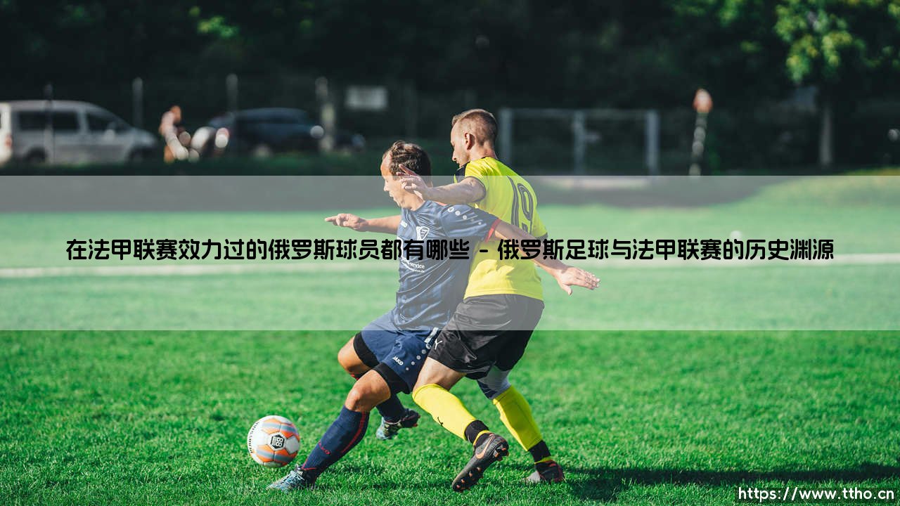 在法甲联赛效力过的俄罗斯球员都有哪些？- 探寻法兰西绿茵场上的东欧足迹-第1张图片-天体号