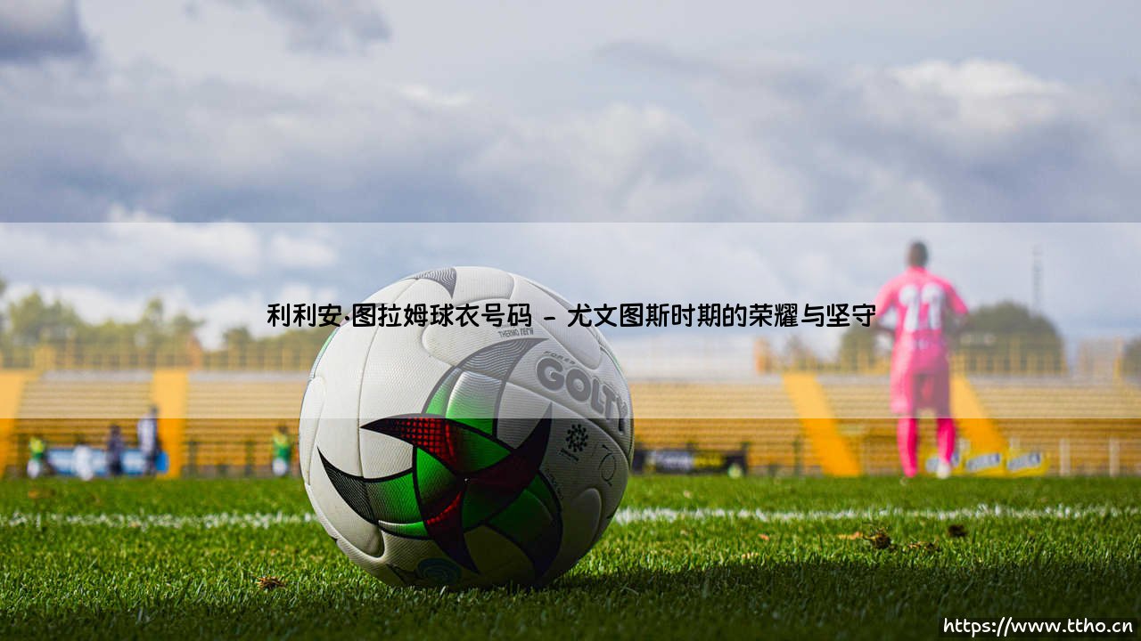 利利安·图拉姆的球衣号码传奇-第2张图片-天体号 利利安·图拉姆的球衣号码传奇-第2张图片-天体号