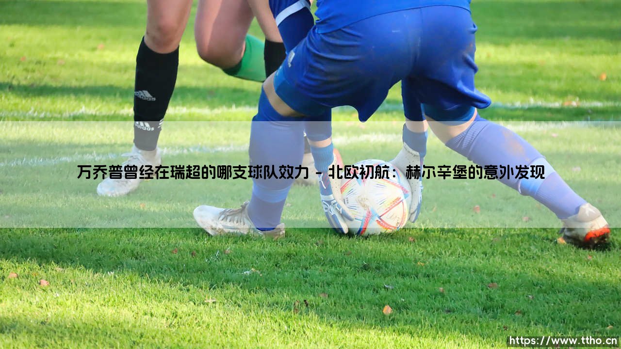 追寻万乔普的北欧足迹:万乔普曾经在瑞超的哪支球队效力?-第1张图片-天体号 追寻万乔普的北欧足迹:万乔普曾经在瑞超的哪支球队效力?-第1张图片-天体号