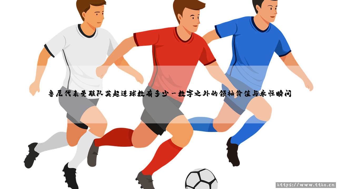 鲁尼的曼联传奇:红魔生涯英超进球数究竟有多少?「深度解析鲁尼的英超进球纪录」-第3张图片-天体号 鲁尼的曼联传奇:红魔生涯英超进球数究竟有多少?「深度解析鲁尼的英超进球纪录」-第3张图片-天体号