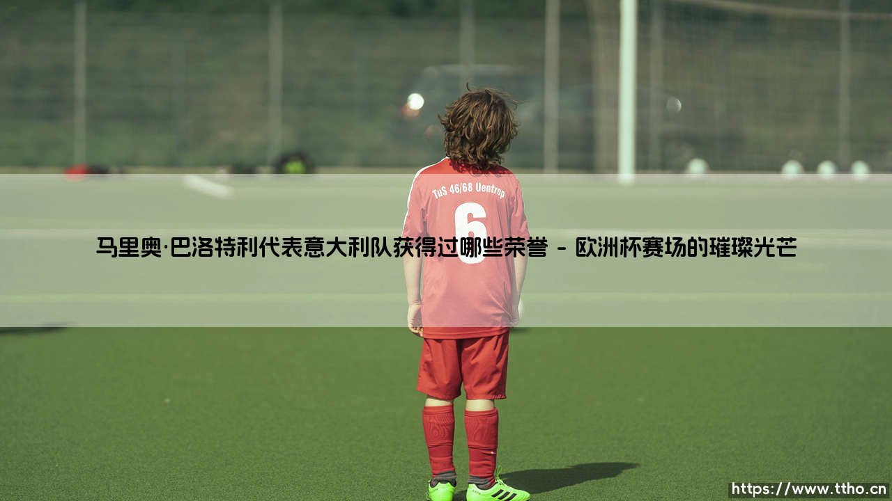 马里奥·巴洛特利:意大利队的骄傲,他究竟赢得过哪些荣誉?-第1张图片-天体号 马里奥·巴洛特利:意大利队的骄傲,他究竟赢得过哪些荣誉?-第1张图片-天体号