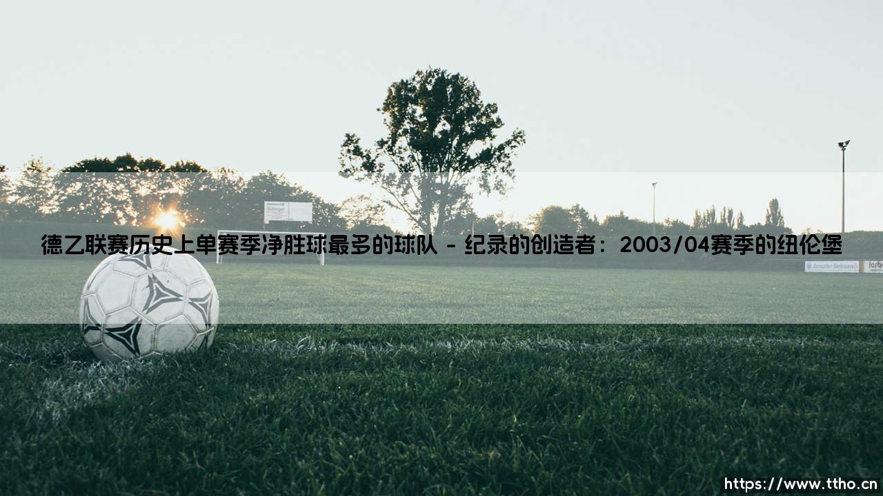 德乙联赛历史上单赛季净胜球最多的球队:一段属于纽伦堡的传奇纪录-第1张图片-天体号 德乙联赛历史上单赛季净胜球最多的球队:一段属于纽伦堡的传奇纪录-第1张图片-天体号