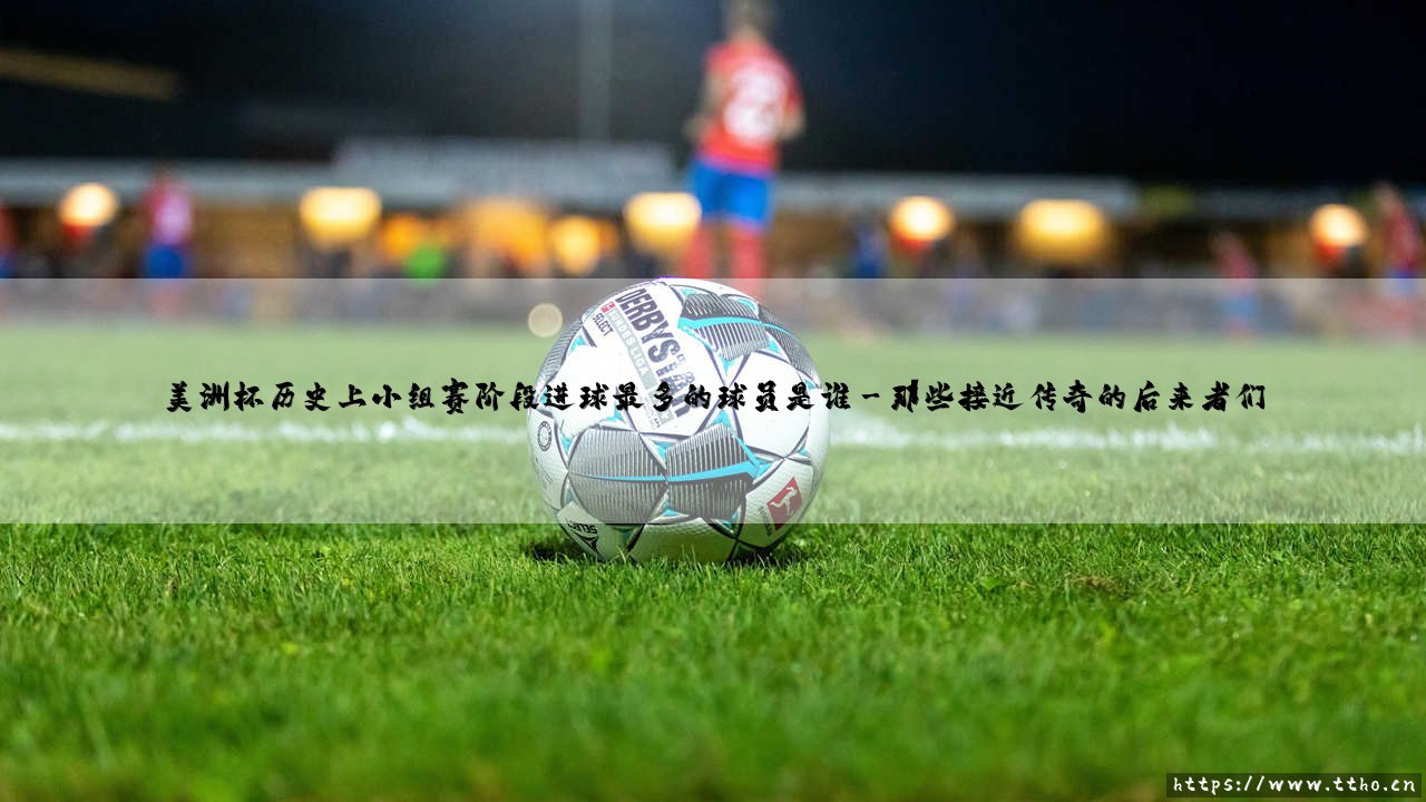 美洲杯历史小组赛射手王是谁?- 探寻「小组赛阶段进球最多」的传奇球员-第3张图片-天体号 美洲杯历史小组赛射手王是谁?- 探寻「小组赛阶段进球最多」的传奇球员-第3张图片-天体号