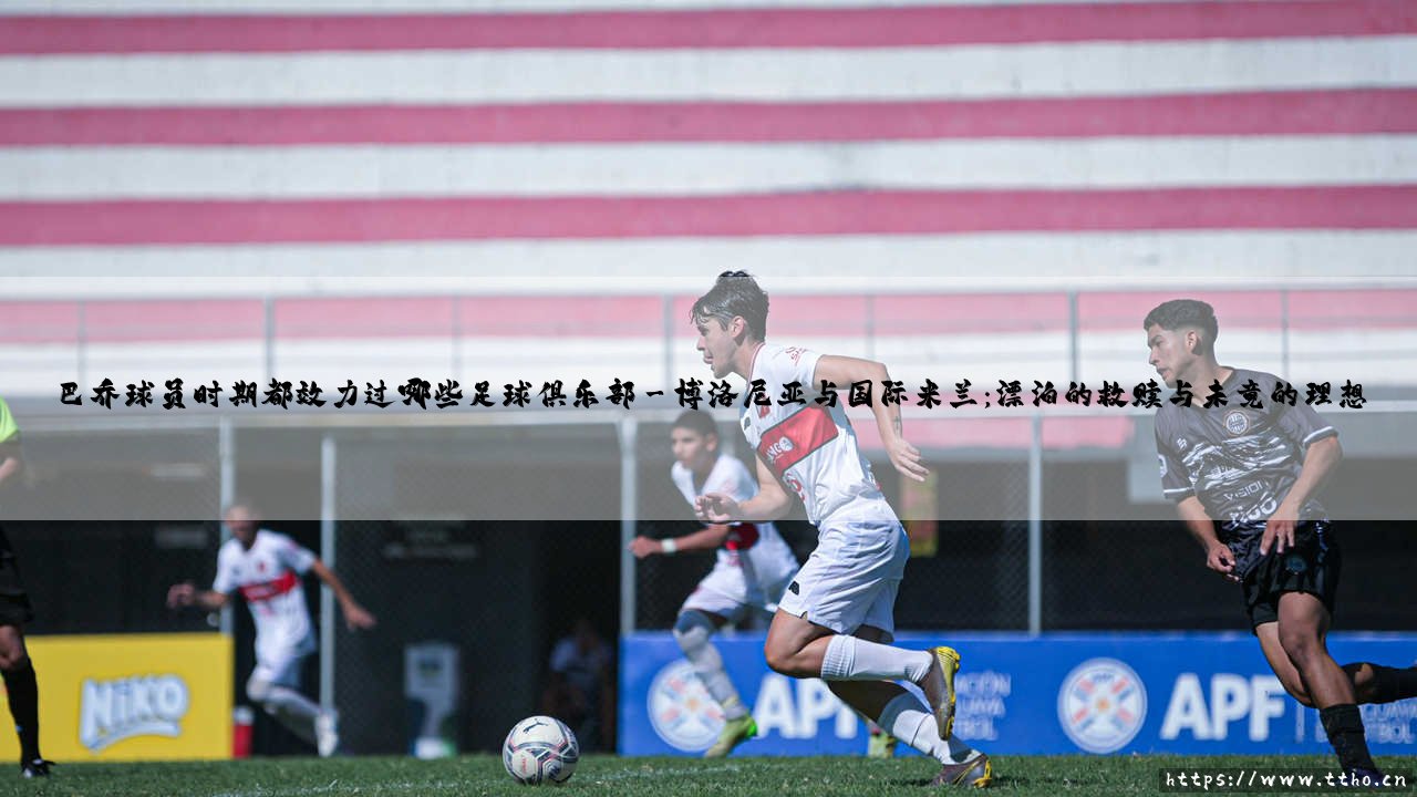 绿茵传奇的足迹:追溯巴乔球员时期都效力过哪些足球俱乐部,探寻巴乔球员时期都效力过哪些足球俱乐部的非凡旅程-第3张图片-天体号 绿茵传奇的足迹:追溯巴乔球员时期都效力过哪些足球俱乐部,探寻巴乔球员时期都效力过哪些足球俱乐部的非凡旅程-第3张图片-天体号