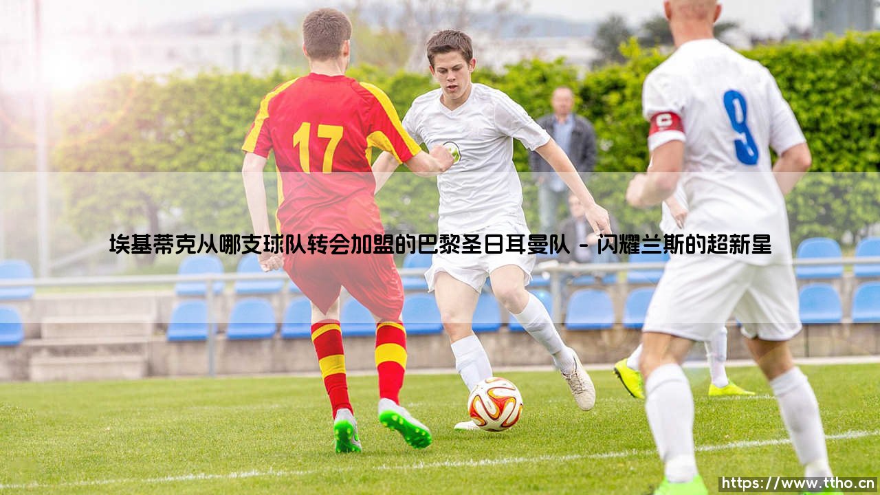 埃基蒂克从哪支球队转会加盟的巴黎圣日耳曼队【足球之家】-第1张图片-天体号