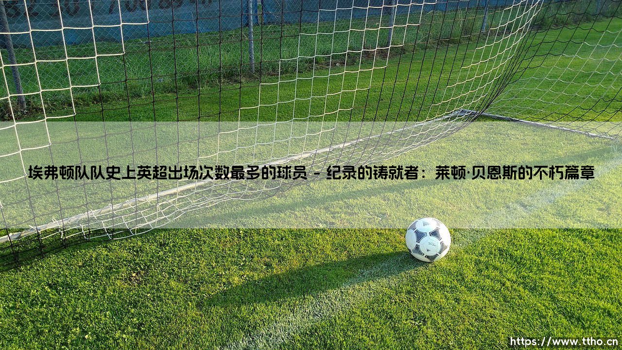 埃弗顿队队史上英超出场次数最多的球员:一段承载忠诚与变迁的蓝衣史诗-第1张图片-天体号 埃弗顿队队史上英超出场次数最多的球员:一段承载忠诚与变迁的蓝衣史诗-第1张图片-天体号