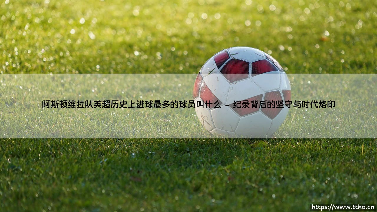 阿斯顿维拉队英超历史射手王:探秘维拉公园的传奇射手——加布里埃尔·阿邦拉霍-第2张图片-天体号 阿斯顿维拉队英超历史射手王:探秘维拉公园的传奇射手——加布里埃尔·阿邦拉霍-第2张图片-天体号