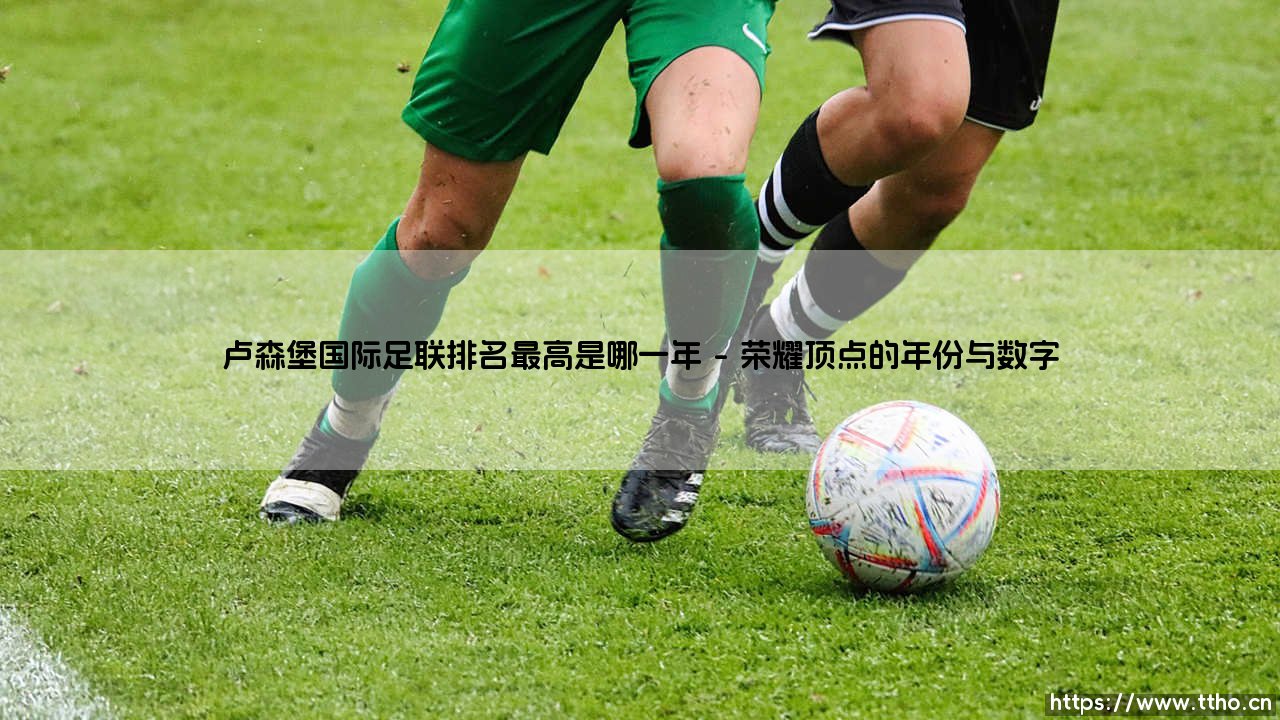 卢森堡国际足联排名最高是哪一年?探寻小国足球的荣耀刻度-第1张图片-天体号 卢森堡国际足联排名最高是哪一年?探寻小国足球的荣耀刻度-第1张图片-天体号
