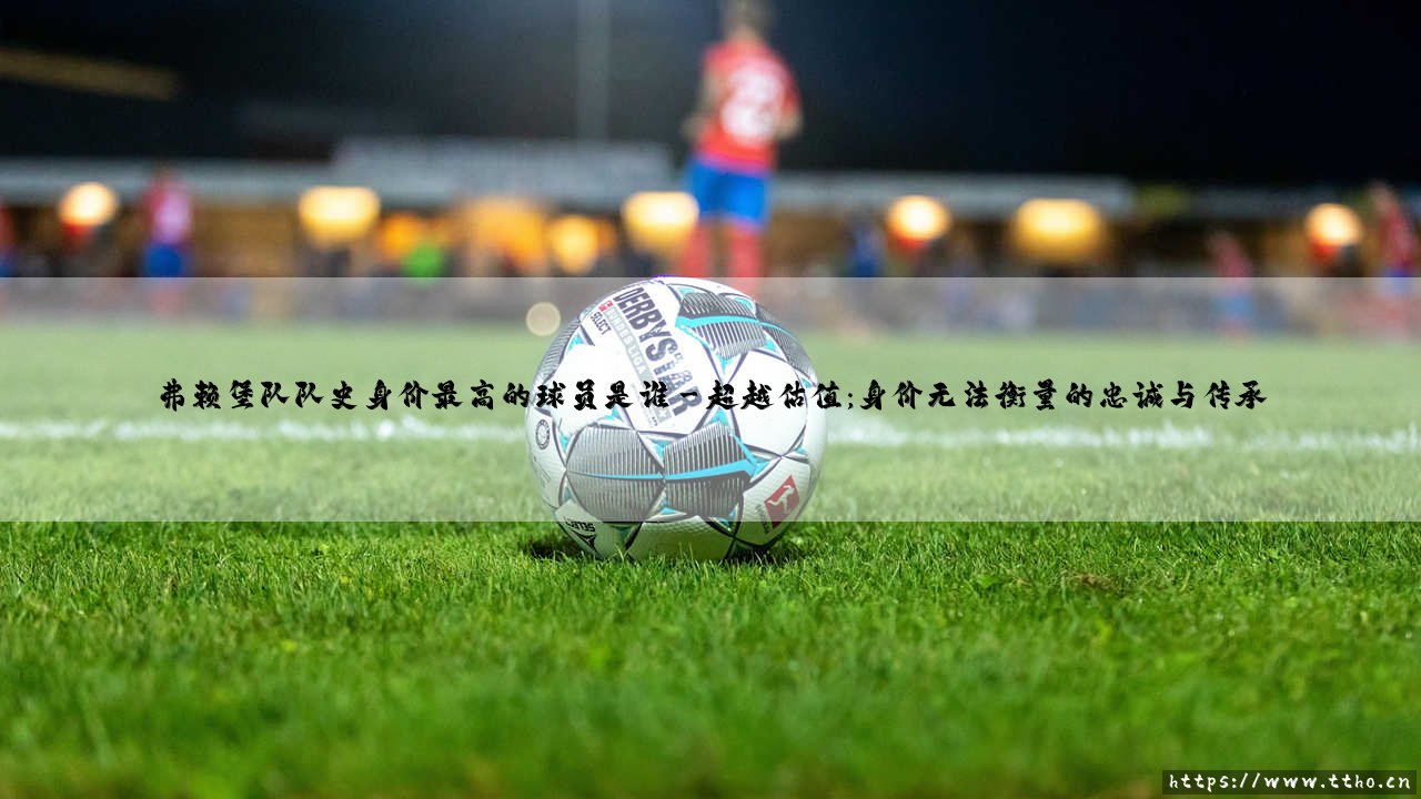 弗赖堡队史身价最高的球员是谁?探寻黑森林之鹰的璀璨明珠-第3张图片-天体号 弗赖堡队史身价最高的球员是谁?探寻黑森林之鹰的璀璨明珠-第3张图片-天体号