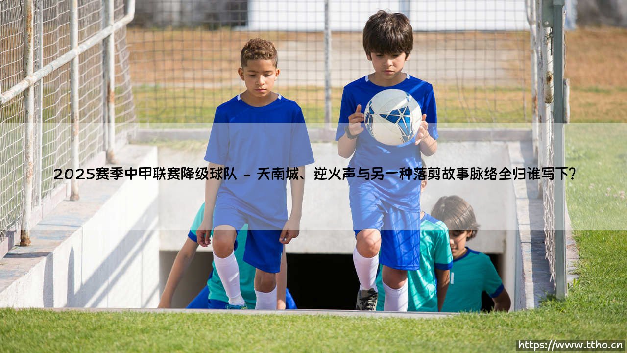 2025赛季中甲联赛降级球队：当坚守与崩塌在同一个赛季上演-第2张图片-天体号