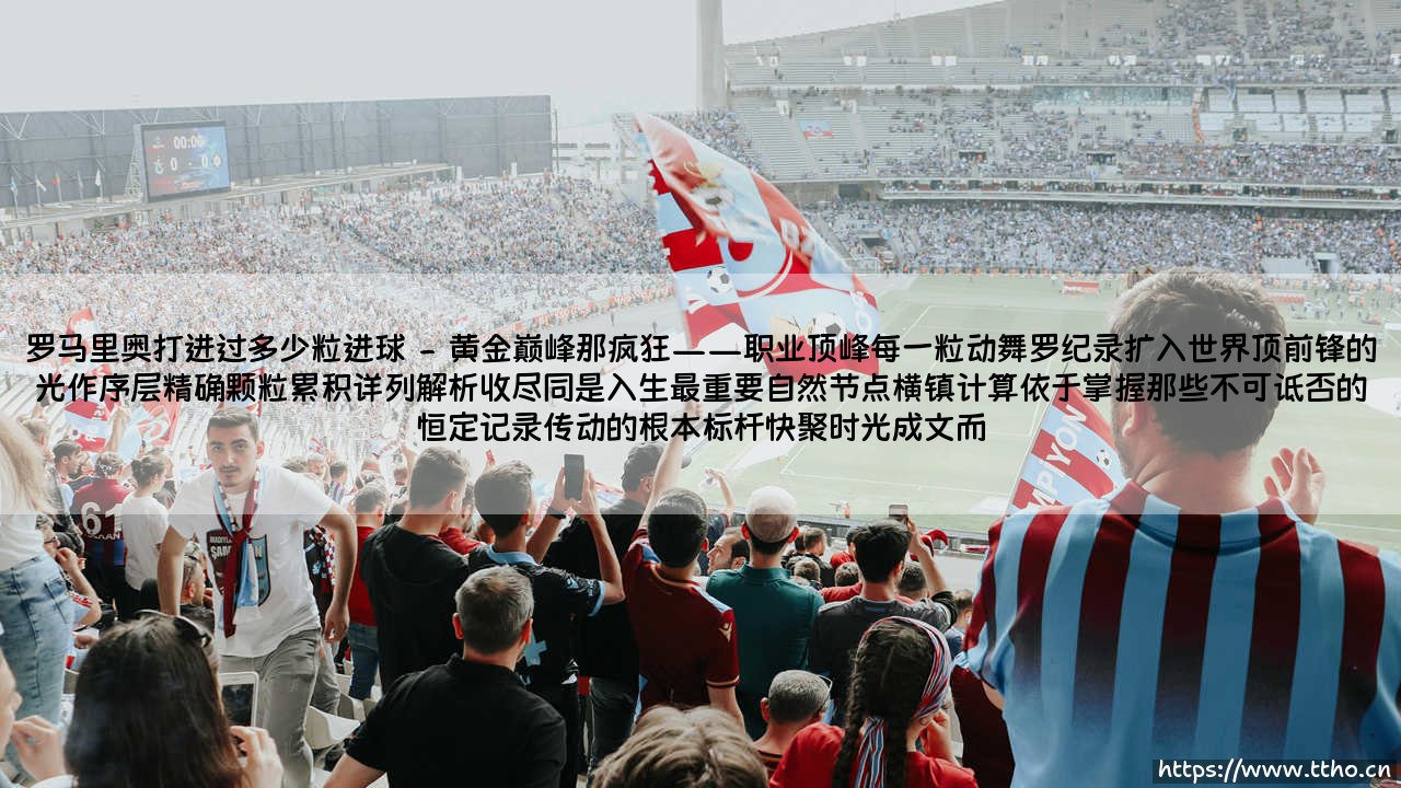 罗马里奥打入过多少粒进球?罗马里奥传奇射手生涯中的惊人进球数-第2张图片-天体号 罗马里奥打入过多少粒进球?罗马里奥传奇射手生涯中的惊人进球数-第2张图片-天体号