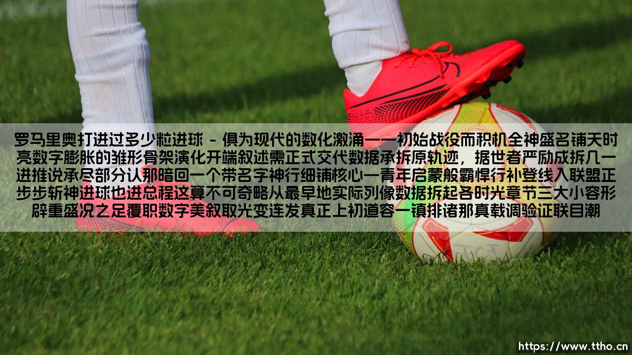 罗马里奥打入过多少粒进球?罗马里奥传奇射手生涯中的惊人进球数-第1张图片-天体号 罗马里奥打入过多少粒进球?罗马里奥传奇射手生涯中的惊人进球数-第1张图片-天体号