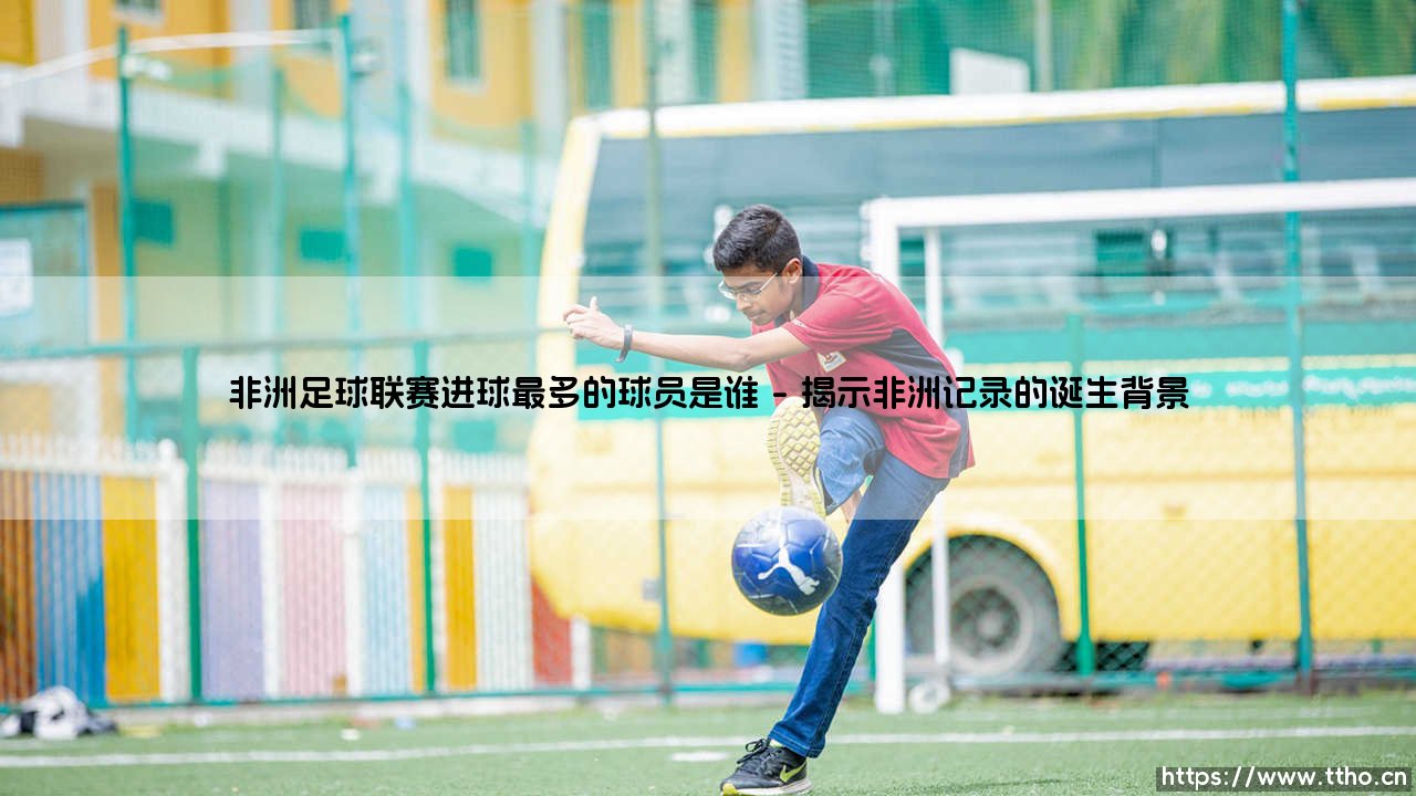 非洲足球联赛进球最多的球员是谁:追寻非洲足球联赛进球最多的球员是谁-第1张图片-天体号 非洲足球联赛进球最多的球员是谁:追寻非洲足球联赛进球最多的球员是谁-第1张图片-天体号