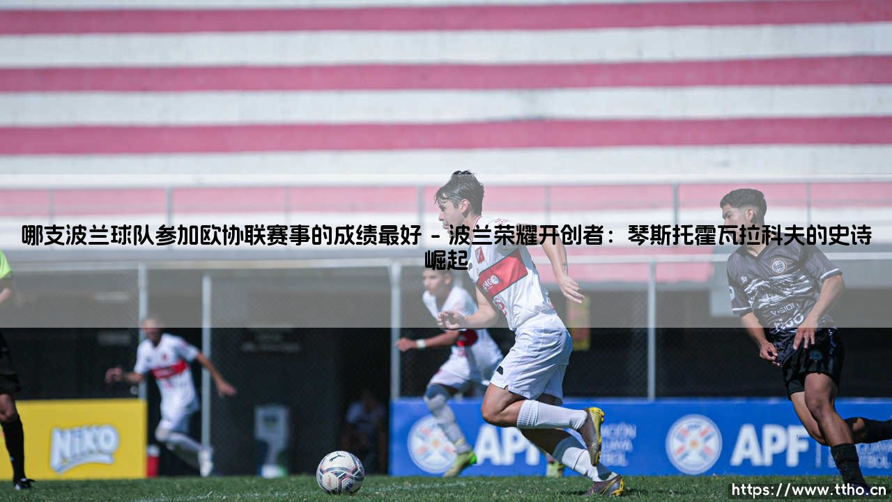 哪支波兰球队参加欧协联赛事的成绩最好-射门练习生-第1张图片-天体号 哪支波兰球队参加欧协联赛事的成绩最好-射门练习生-第1张图片-天体号