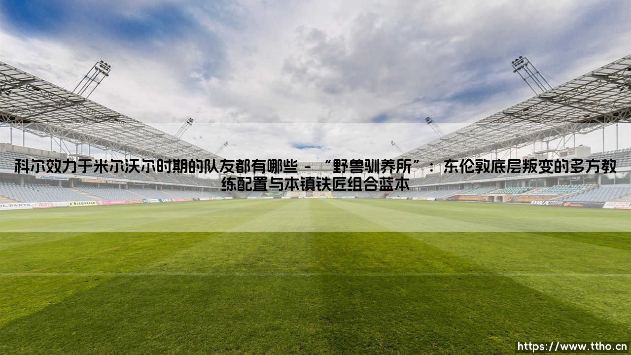 安德烈·科尔效力于米尔沃尔时期的队友都有哪些?足球青训遗产与东伦敦的青春记忆-第1张图片-天体号 安德烈·科尔效力于米尔沃尔时期的队友都有哪些?足球青训遗产与东伦敦的青春记忆-第1张图片-天体号