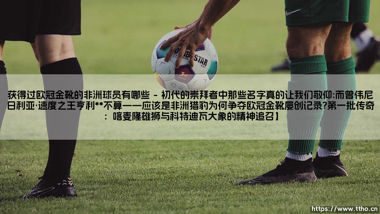 获得过欧冠金靴的非洲球员有哪些(足球全知道)-第1张图片-天体号 获得过欧冠金靴的非洲球员有哪些(足球全知道)-第1张图片-天体号