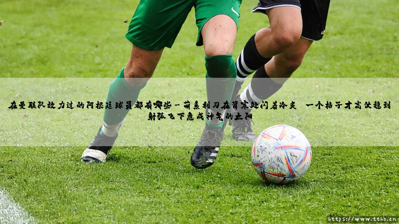 在曼联队效力过的阿根廷球员都有哪些?——红魔军团中的「潘帕斯雄鹰」:那些身披红色战袍的阿根廷斗士-第3张图片-天体号 在曼联队效力过的阿根廷球员都有哪些?——红魔军团中的「潘帕斯雄鹰」:那些身披红色战袍的阿根廷斗士-第3张图片-天体号