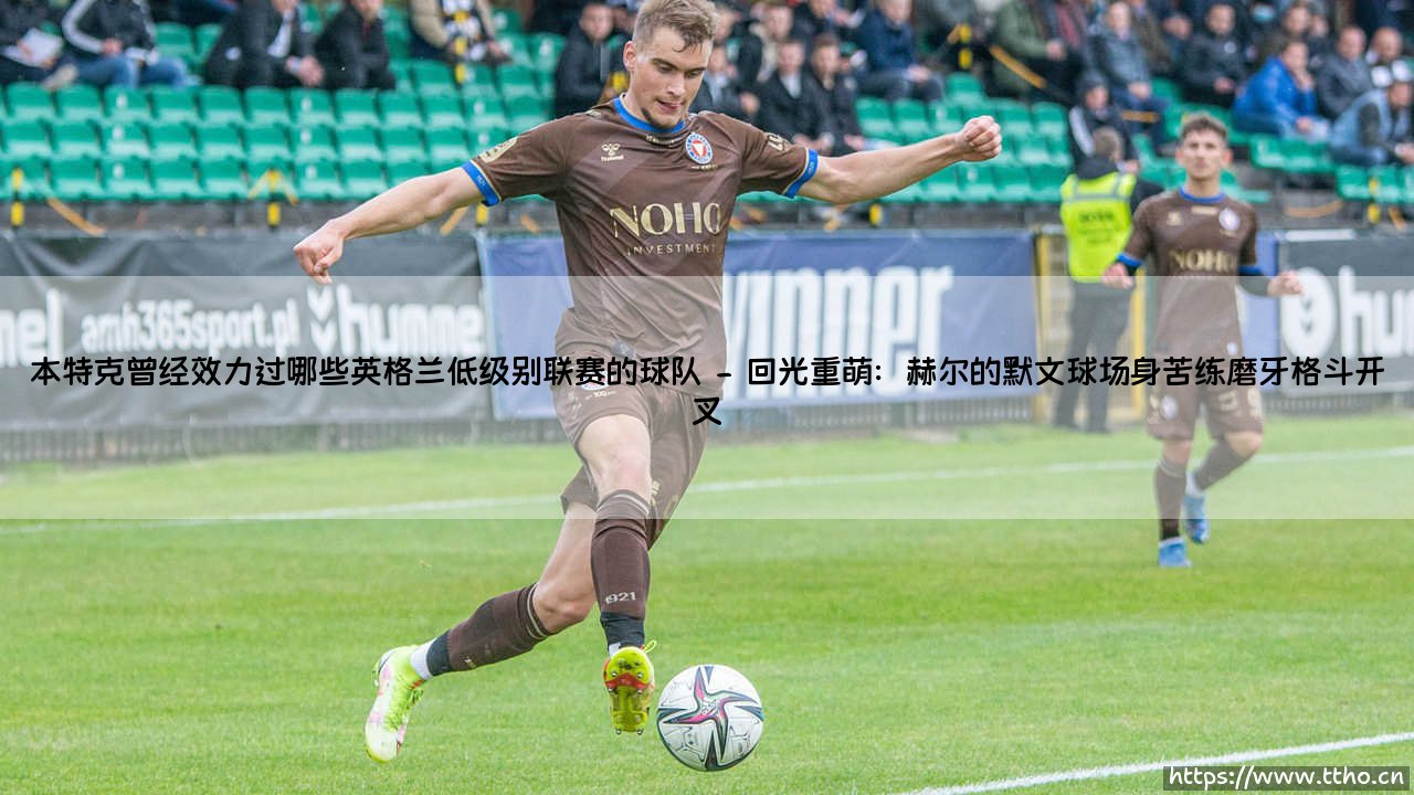 本特克曾经效力过哪些英格兰低级别联赛的球队:从草根到英超巨星的逆行之路-第2张图片-天体号 本特克曾经效力过哪些英格兰低级别联赛的球队:从草根到英超巨星的逆行之路-第2张图片-天体号