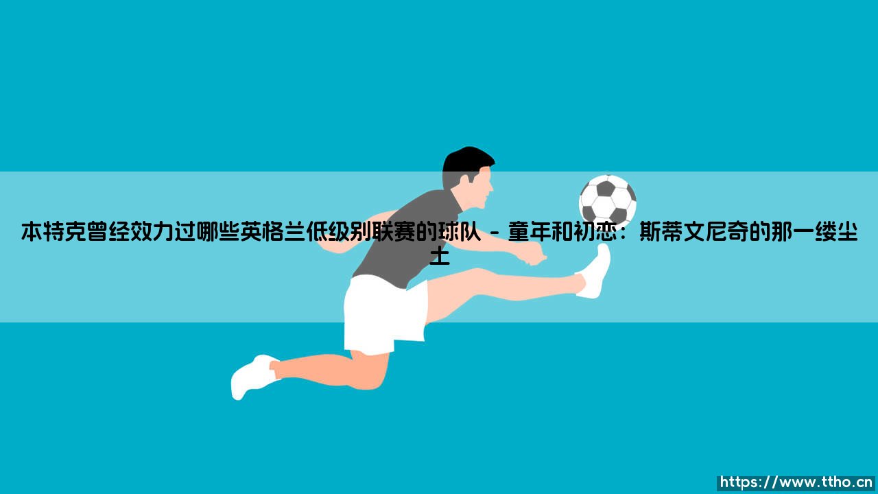 本特克曾经效力过哪些英格兰低级别联赛的球队:从草根到英超巨星的逆行之路-第1张图片-天体号 本特克曾经效力过哪些英格兰低级别联赛的球队:从草根到英超巨星的逆行之路-第1张图片-天体号