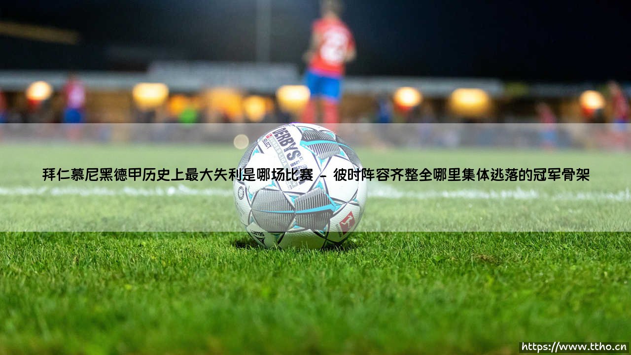 拜仁慕尼黑德甲历史上最大失利是哪场比赛:当南大王遭遇滑铁卢时刻,究竟是什么让不可一世的德甲霸主跪地称臣?-第2张图片-天体号 拜仁慕尼黑德甲历史上最大失利是哪场比赛:当南大王遭遇滑铁卢时刻,究竟是什么让不可一世的德甲霸主跪地称臣?-第2张图片-天体号