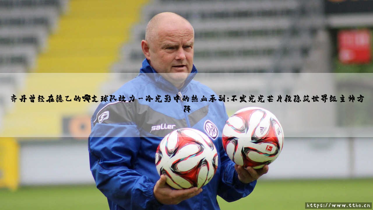齐丹曾经在德乙的哪支球队效力:一段被遗忘的德乙时光如何锻造了世界冠军教头?-第3张图片-天体号 齐丹曾经在德乙的哪支球队效力:一段被遗忘的德乙时光如何锻造了世界冠军教头?-第3张图片-天体号