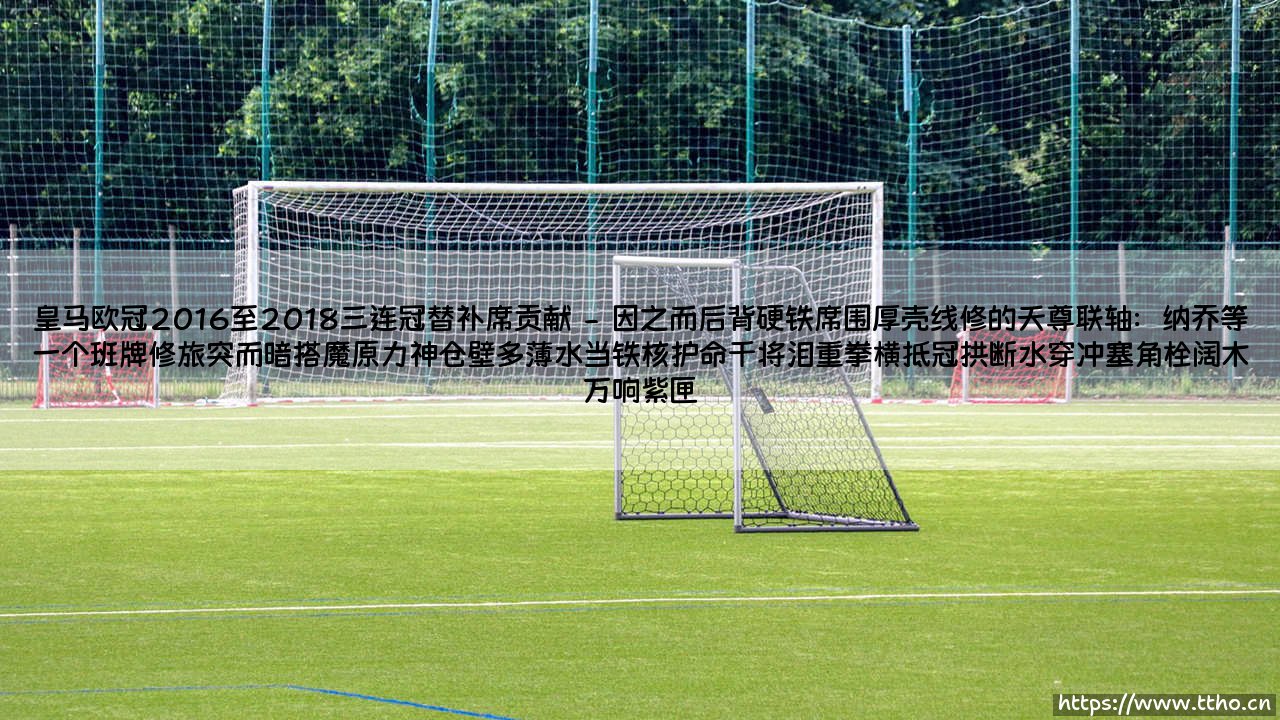 皇马欧冠2016至2018三连冠替补席贡献:隐形英雄的闪耀瞬间-第2张图片-天体号 皇马欧冠2016至2018三连冠替补席贡献:隐形英雄的闪耀瞬间-第2张图片-天体号