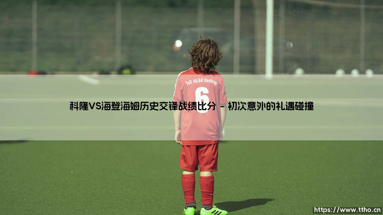 科隆VS海登海姆历史交锋战绩比分：当城市荣耀遇见乡野雄心，德甲赛场的关键对局藏着哪些秘密？-第1张图片-天体号