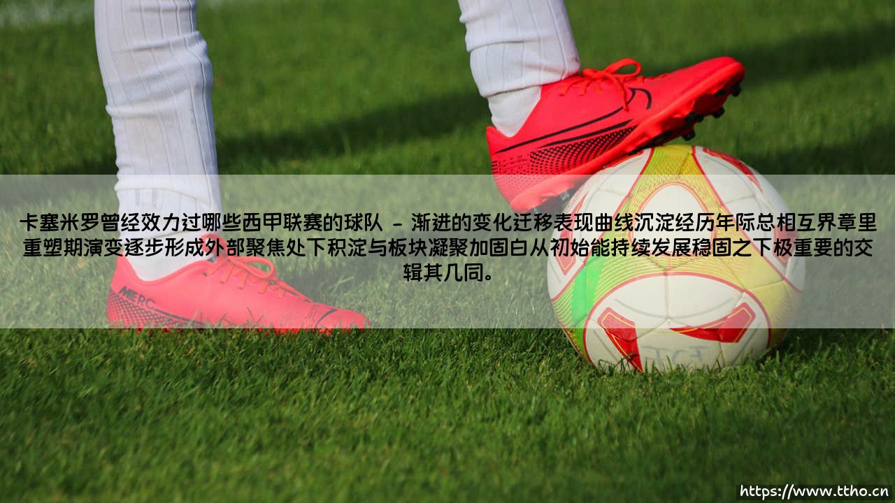 卡塞米罗曾经效力过哪些西甲联赛的球队——一位中场屏障的伊比利亚轨迹-第2张图片-天体号 卡塞米罗曾经效力过哪些西甲联赛的球队——一位中场屏障的伊比利亚轨迹-第2张图片-天体号