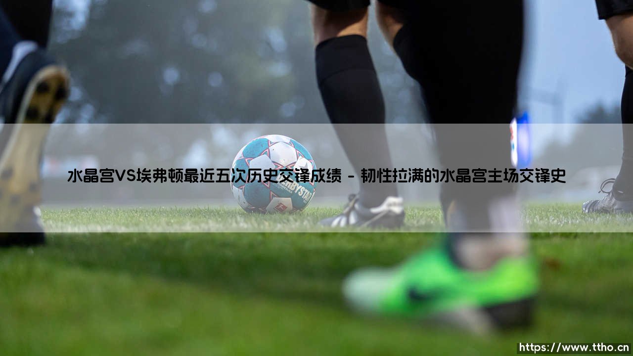 水晶宫VS埃弗顿最近五次历史交锋成绩:绿茵场上的恩怨与惊喜-第1张图片-天体号 水晶宫VS埃弗顿最近五次历史交锋成绩:绿茵场上的恩怨与惊喜-第1张图片-天体号