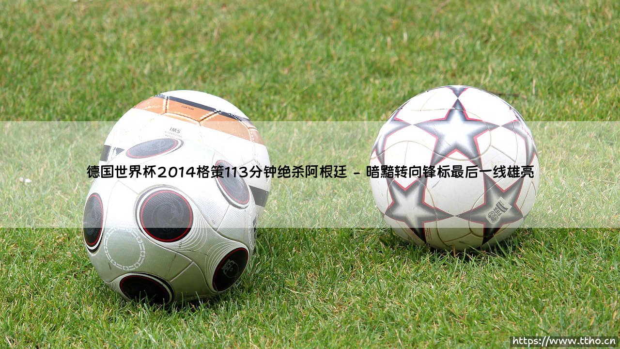 德国世界杯2014格策113分钟绝杀阿根廷：那一个划时代的瞬间改写足球历史-第2张图片-天体号