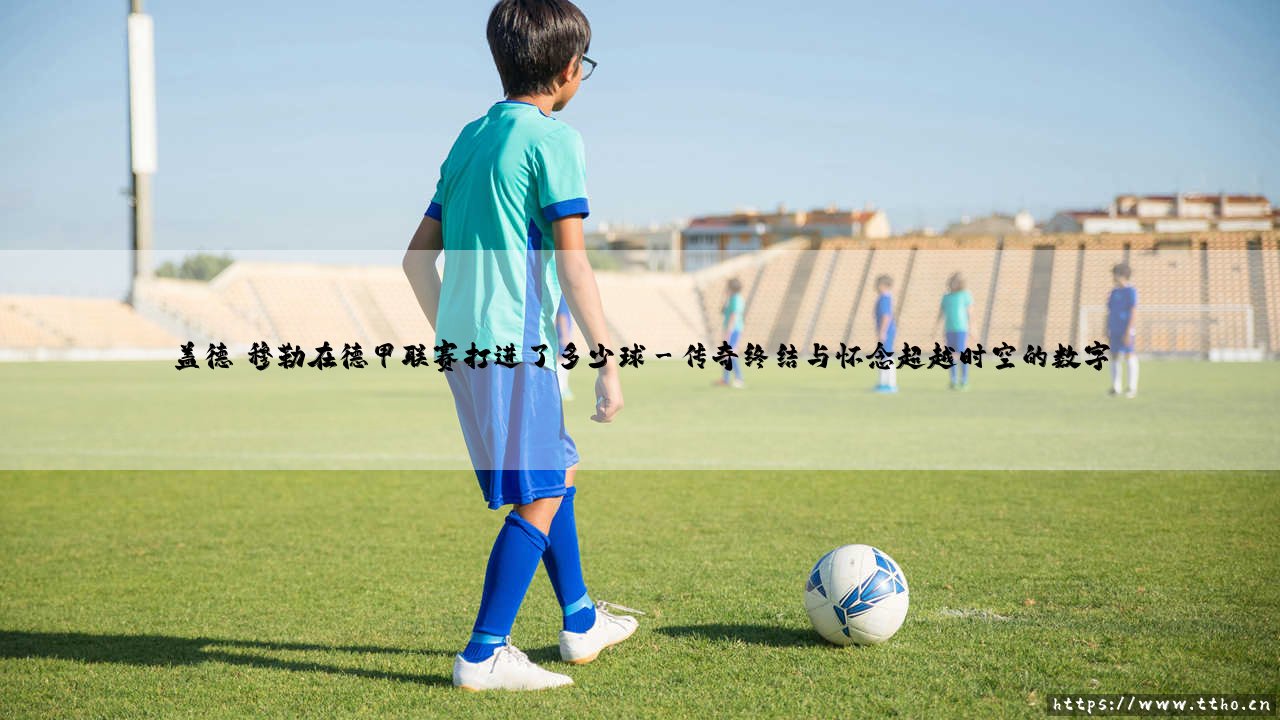 盖德·穆勒在德甲联赛打进了多少球(绿茵速报)-第3张图片-天体号