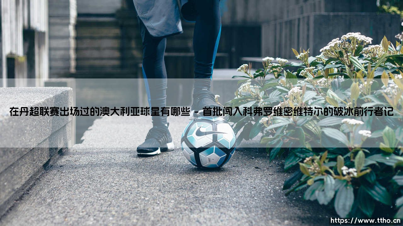 在丹超联赛出场过的澳大利亚球星有哪些？曾闪耀北欧赛场的袋鼠军团遗珠-第1张图片-天体号