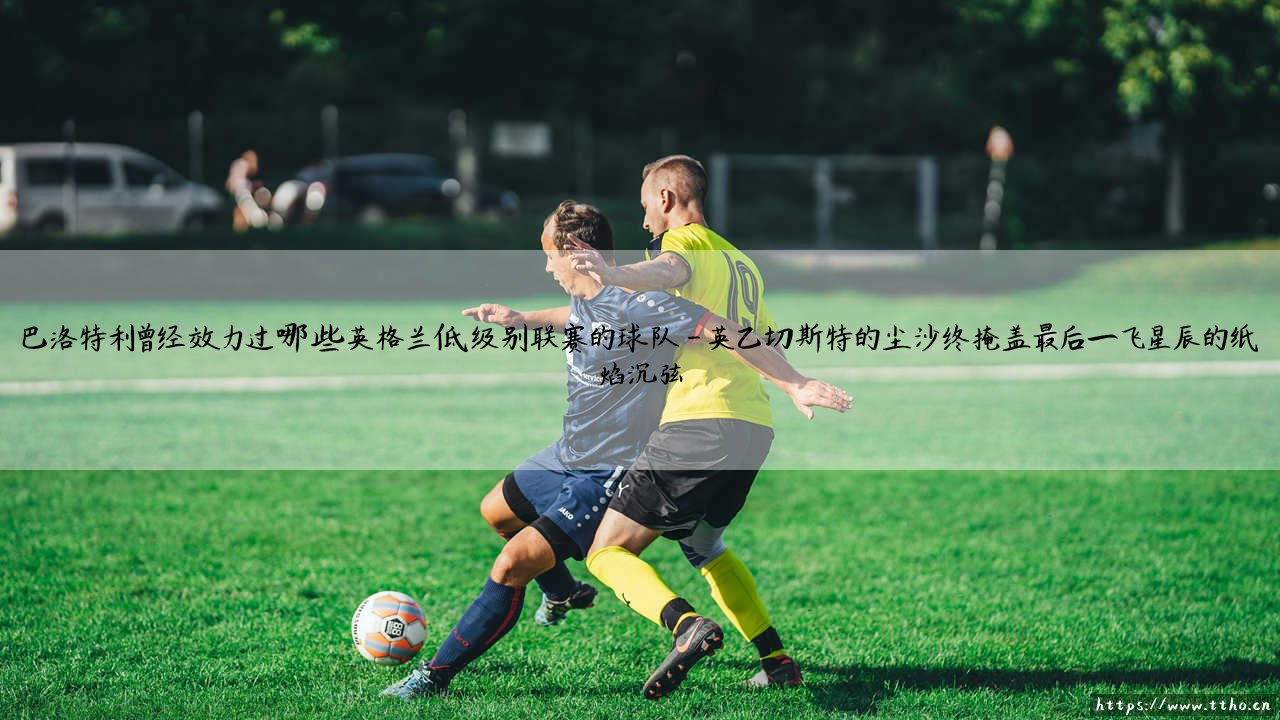 巴洛特利曾经效力过哪些英格兰低级别联赛的球队——从降级之辱到冠军荣耀的救赎之路-第4张图片-天体号 巴洛特利曾经效力过哪些英格兰低级别联赛的球队——从降级之辱到冠军荣耀的救赎之路-第4张图片-天体号