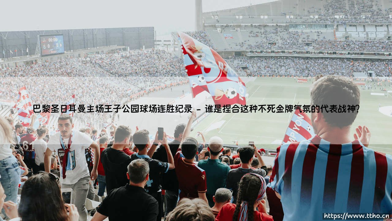 王者无敌：巴黎圣日耳曼主场王子公园球场连胜纪录——法甲豪门在巴黎巢穴中的最长不败神话-第2张图片-天体号