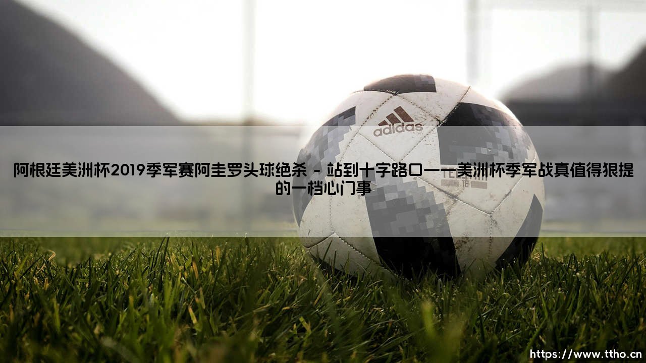 阿根廷美洲杯2019季军赛：亚戈的头球绝杀是一种怎样的救赎？，「再见，就是遇见」潘帕斯雄鹰在冲锋中打破宿命-第1张图片-天体号