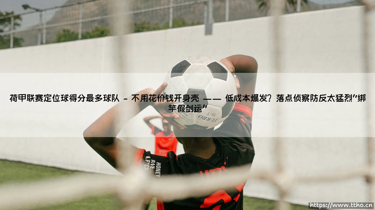 荷甲联赛定位球得分最多球队:「死球之王」是如何炼成的?——荷甲定位球霸主深度解析-第2张图片-天体号 荷甲联赛定位球得分最多球队:「死球之王」是如何炼成的?——荷甲定位球霸主深度解析-第2张图片-天体号