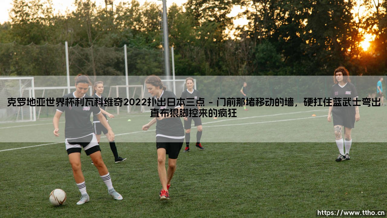 克罗地亚世界杯利瓦科维奇2022扑出日本三点:门神封神之夜,格子军团逆境求生-第1张图片-天体号 克罗地亚世界杯利瓦科维奇2022扑出日本三点:门神封神之夜,格子军团逆境求生-第1张图片-天体号