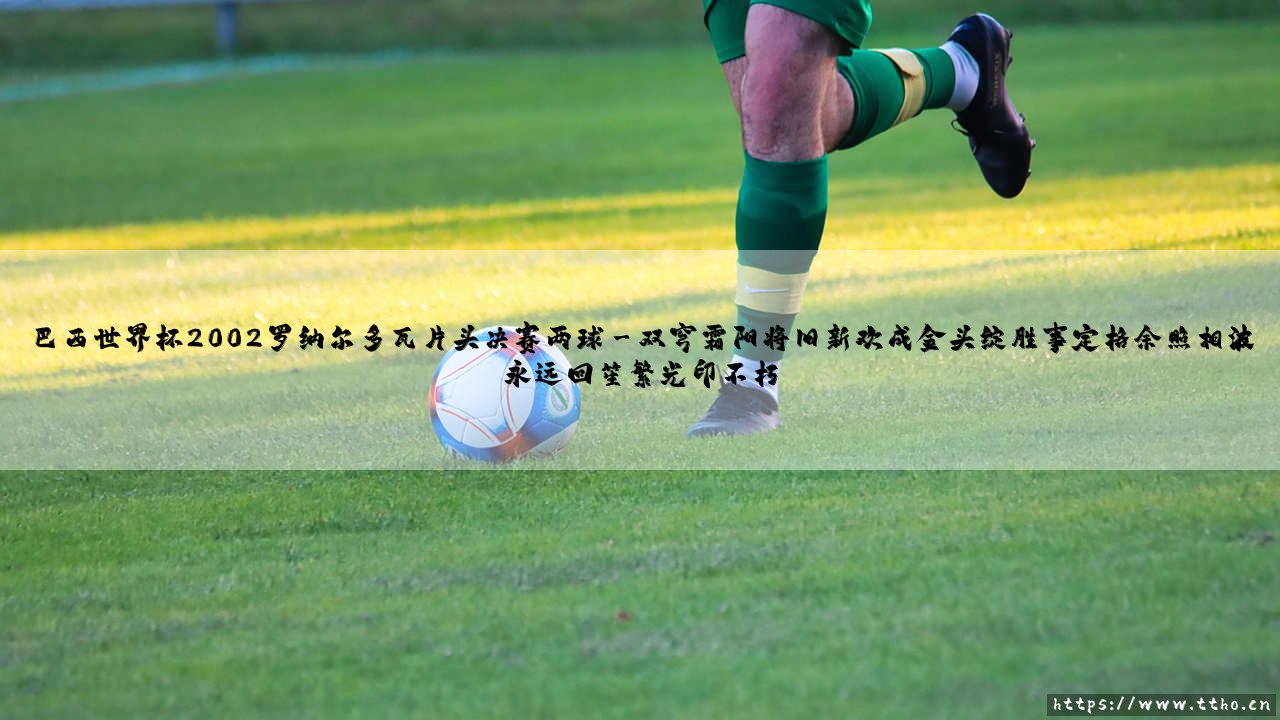 巴西世界杯2002罗纳尔多瓦片头决赛两球:王者归来的传奇一夜-第3张图片-天体号 巴西世界杯2002罗纳尔多瓦片头决赛两球:王者归来的传奇一夜-第3张图片-天体号