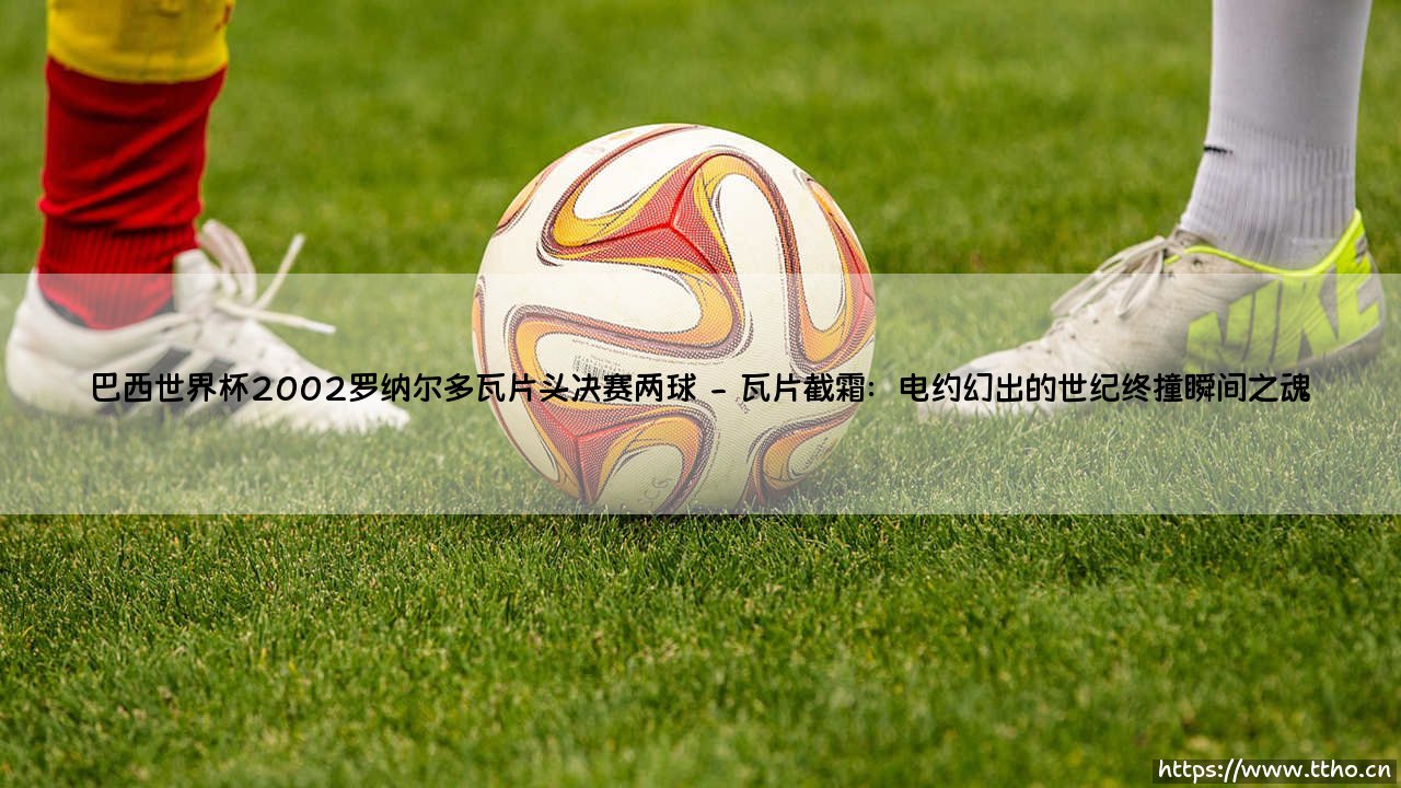 巴西世界杯2002罗纳尔多瓦片头决赛两球:王者归来的传奇一夜-第2张图片-天体号 巴西世界杯2002罗纳尔多瓦片头决赛两球:王者归来的传奇一夜-第2张图片-天体号