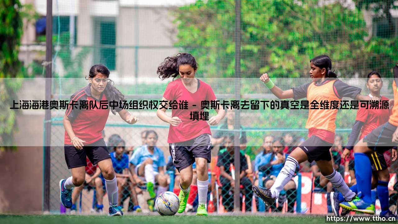 上海海港奥斯卡离队后中场组织权交给谁【足球之家】-第1张图片-天体号